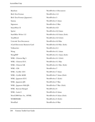 AccessData Corp.



 Rainbow                              WordPerfect 4 Document

 Rich Text Format                     WordPerfect 4.2

 Rich Text Format (Japanese)          WordPerfect 5

 Samna                                WordPerfect 5 Asian

 Signature                            WordPerfect 5 Mac

 SmartWare II                         WordPerfect 6.0

 Sprint                               WordPerfect 6.0 Asian

 StarOffice Writer 5.2                WordPerfect 6.0 Asian (Enh)

 TotalWord                            WordPerfect 6.0 (Enh)

 Unicode Text Document                WordPerfect 6.0 Mac

 vCard Electronic Business Card       WordPerfect 6.0 Mac (Enh)

 Volkswriter                          WordPerfect 6.1

 Wang                                 WordPerfect 6.1 Asian

 WangIWP                              WordPerfect 6.1 Asian (Enh)

 WML - Chinese Big 5                  WordPerfect 6.1 (Enh)

 WML - Chinese EUC                    WordPerfect 6.1 Mac

 WML - Chinese GB                     WordPerfect 6.1 Mac (Enh)

 WML - CSS                            WordPerfect 7

 WML - Cyrillic 1251                  WordPerfect 7 Asian

 WML - Cyrillic KOI8                  WordPerfect 7 Asian (Enh)

 WML - Japanese EUC                   WordPerfect 7 (Enh)

 WML - Japanese JIS                   WordPerfect 7 Mac

 WML - Japanese Shift JIS             WordPerfect 7 Mac (Enh)

 WML - Korean Hangul                  WordPerfect 8

 WML - Latin 2                        WordPerfect 8 Asian

 Word 2000 Save As... HTML            WordPerfect 8 Asian (Enh)

 WORDMARC                             WordPerfect 8 (Enh)

 WordPad                              WordPerfect 8 Mac



284     Forensic Toolkit User Guide
 