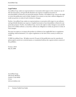 AccessData Corp.



Legal Notices
AccessData Corp. makes no representations or warranties with respect to the contents or use of
this documentation, and specifically disclaims any express or implied warranties of
merchantability or fitness for any particular purpose. Further, AccessData Corp. reserves the right
to revise this publication and to make changes to its content, at any time, without obligation to
notify any person or entity of such revisions or changes.

Further, AccessData Corp. makes no representations or warranties with respect to any software,
and specifically disclaims any express or implied warranties of merchantability or fitness for any
particular purpose. Further, AccessData Corp. reserves the right to make changes to any and all
parts of AccessData software, at any time, without any obligation to notify any person or entity of
such changes.

You may not export or re-export this product in violation of any applicable laws or regulations
including, without limitation, U.S. export regulations or the laws of the country in which you
reside.

© 2008 AccessData Corp. All rights reserved. No part of this publication may be reproduced,
photocopied, stored on a retrieval system, or transmitted without the express written consent of
the publisher.


Version 1.80.0
May 22, 2008




AccessData Corp.
384 South 400 West
Lindon, Utah 84042
U.S.A.
www.accessdata.com




ii     Forensic Toolkit User Guide
 