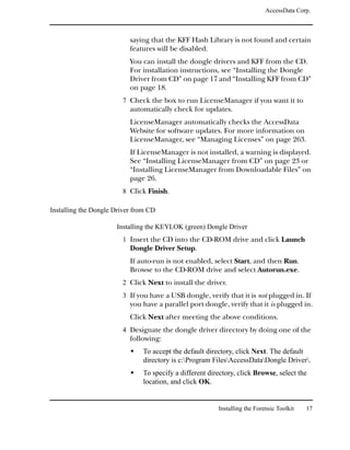 AccessData Corp.



                           saying that the KFF Hash Library is not found and certain
                           features will be disabled.
                           You can install the dongle drivers and KFF from the CD.
                           For installation instructions, see “Installing the Dongle
                           Driver from CD” on page 17 and “Installing KFF from CD”
                           on page 18.
                        7 Check the box to run LicenseManager if you want it to
                           automatically check for updates.
                           LicenseManager automatically checks the AccessData
                           Website for software updates. For more information on
                           LicenseManager, see “Managing Licenses” on page 263.
                           If LicenseManager is not installed, a warning is displayed.
                           See “Installing LicenseManager from CD” on page 23 or
                           “Installing LicenseManager from Downloadable Files” on
                           page 26.
                        8 Click Finish.

Installing the Dongle Driver from CD

                      Installing the KEYLOK (green) Dongle Driver
                        1 Insert the CD into the CD-ROM drive and click Launch
                           Dongle Driver Setup.
                           If auto-run is not enabled, select Start, and then Run.
                           Browse to the CD-ROM drive and select Autorun.exe.
                        2 Click Next to install the driver.
                        3 If you have a USB dongle, verify that it is not plugged in. If
                           you have a parallel port dongle, verify that it is plugged in.
                           Click Next after meeting the above conditions.
                        4 Designate the dongle driver directory by doing one of the
                           following:
                               To accept the default directory, click Next. The default
                               directory is c:Program FilesAccessDataDongle Driver.
                               To specify a different directory, click Browse, select the
                               location, and click OK.


                                                         Installing the Forensic Toolkit   17
 