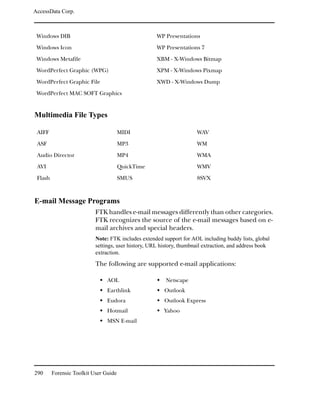AccessData Corp.



 Windows DIB                                         WP Presentations

 Windows Icon                                        WP Presentations 7

 Windows Metafile                                    XBM - X-Windows Bitmap

 WordPerfect Graphic (WPG)                           XPM - X-Windows Pixmap

 WordPerfect Graphic File                            XWD - X-Windows Dump

 WordPerfect MAC SOFT Graphics


Multimedia File Types

 AIFF                                  MIDI                           WAV

 ASF                                   MP3                            WM

 Audio Director                        MP4                            WMA

 AVI                                   QuickTime                      WMV

 Flash                                 SMUS                           8SVX



E-mail Message Programs
                           FTK handles e-mail messages differently than other categories.
                           FTK recognizes the source of the e-mail messages based on e-
                           mail archives and special headers.
                           Note: FTK includes extended support for AOL including buddy lists, global
                           settings, user history, URL history, thumbnail extraction, and address book
                           extraction.

                           The following are supported e-mail applications:

                                AOL                      Netscape
                                Earthlink               Outlook
                                Eudora                  Outlook Express
                                Hotmail                 Yahoo
                                MSN E-mail




290      Forensic Toolkit User Guide
 