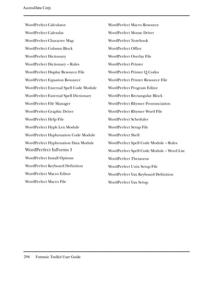 AccessData Corp.



 WordPerfect Calculator                   WordPerfect Macro Resource
 WordPerfect Calendar                     WordPerfect Mouse Driver
 WordPerfect Character Map                WordPerfect Notebook
 WordPerfect Column Block                 WordPerfect Office
 WordPerfect Dictionary                   WordPerfect Overlay File
 WordPerfect Dictionary -- Rules          WordPerfect Printer
 WordPerfect Display Resource File        WordPerfect Printer Q Codes
 WordPerfect Equation Resource            WordPerfect Printer Resource File
 WordPerfect External Spell Code Module   WordPerfect Program Editor
 WordPerfect External Spell Dictionary    WordPerfect Rectangular Block
 WordPerfect File Manager                 WordPerfect Rhymer Pronunciation
 WordPerfect Graphic Driver               WordPerfect Rhymer Word File
 WordPerfect Help File                    WordPerfect Scheduler
 WordPerfect Hyph Lex Module              WordPerfect Setup File
 WordPerfect Hyphenation Code Module      WordPerfect Shell
 WordPerfect Hyphenation Data Module      WordPerfect Spell Code Module -- Rules
 WordPerfect InForms 1                    WordPerfect Spell Code Module -- Word List
 WordPerfect Install Options              WordPerfect Thesaurus
 WordPerfect Keyboard Definition          WordPerfect Unix Setup File
 WordPerfect Macro Editor                 WordPerfect Vax Keyboard Definition
 WordPerfect Macro File                   WordPerfect Vax Setup




294    Forensic Toolkit User Guide
 