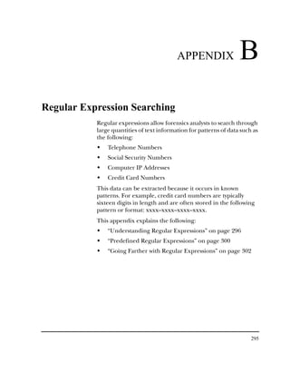 APPENDIX                 B
Regular Expression Searching
           Regular expressions allow forensics analysts to search through
           large quantities of text information for patterns of data such as
           the following:
               Telephone Numbers
               Social Security Numbers
               Computer IP Addresses
               Credit Card Numbers
           This data can be extracted because it occurs in known
           patterns. For example, credit card numbers are typically
           sixteen digits in length and are often stored in the following
           pattern or format: xxxx–xxxx–xxxx–xxxx.
           This appendix explains the following:
               “Understanding Regular Expressions” on page 296
               “Predefined Regular Expressions” on page 300
               “Going Farther with Regular Expressions” on page 302




                                                                         295
 
