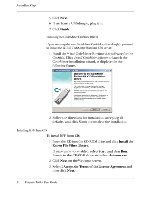 AccessData Corp.



                           5 Click Next.
                           6 If you have a USB dongle, plug it in.
                           7 Click Finish.

                         Installing the CodeMeter CmStick Driver

                         If you are using the new CodeMeter CmStick (silver dongle), you need
                         to install the WIBU CodeMeter Runtime 3.30 driver.
                           1 Install the WIBU CodeMeter Runtime 3.30 software for the
                              CmStick. Click Install CodeMeter Software to launch the
                              CodeMeter installation wizard, as displayed in the
                              following figure.




                           2 Follow the directions for installation, accepting all
                              defaults, and click Finish to complete the installation.

Installing KFF from CD
                         To install KFF from CD:
                           1 Insert the CD into the CD-ROM drive and click Install the
                              Known File Filter Library.
                              If auto-run is not enabled, select Start, and then Run.
                              Browse to the CD-ROM drive and select Autorun.exe.
                           2 Click Next on the Welcome screen.
                           3 Select I Accept the Terms of the License Agreement and
                              then click Next.


18     Forensic Toolkit User Guide
 