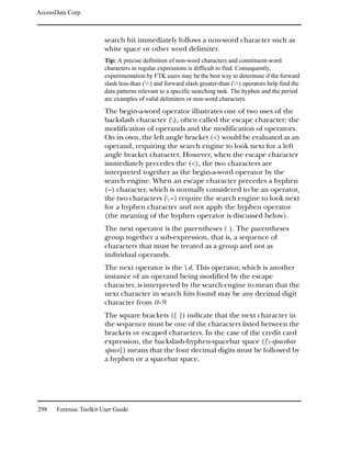 AccessData Corp.



                         search hit immediately follows a non-word character such as
                         white space or other word delimiter.
                         Tip: A precise definition of non-word characters and constituent-word
                         characters in regular expressions is difficult to find. Consequently,
                         experimentation by FTK users may be the best way to determine if the forward
                         slash less-than (<) and forward slash greater-than (>) operators help find the
                         data patterns relevant to a specific searching task. The hyphen and the period
                         are examples of valid delimiters or non-word characters.
                         The begin-a-word operator illustrates one of two uses of the
                         backslash character (), often called the escape character: the
                         modification of operands and the modification of operators.
                         On its own, the left angle bracket (<) would be evaluated as an
                         operand, requiring the search engine to look next for a left
                         angle bracket character. However, when the escape character
                         immediately precedes the (<), the two characters are
                         interpreted together as the begin-a-word operator by the
                         search engine. When an escape character precedes a hyphen
                         (–) character, which is normally considered to be an operator,
                         the two characters ( –) require the search engine to look next
                         for a hyphen character and not apply the hyphen operator
                         (the meaning of the hyphen operator is discussed below).
                         The next operator is the parentheses ( ). The parentheses
                         group together a sub-expression, that is, a sequence of
                         characters that must be treated as a group and not as
                         individual operands.
                         The next operator is the  d. This operator, which is another
                         instance of an operand being modified by the escape
                         character, is interpreted by the search engine to mean that the
                         next character in search hits found may be any decimal digit
                         character from 0–9.
                         The square brackets ([ ]) indicate that the next character in
                         the sequence must be one of the characters listed between the
                         brackets or escaped characters. In the case of the credit card
                         expression, the backslash-hyphen-spacebar space ([-spacebar
                         space]) means that the four decimal digits must be followed by
                         a hyphen or a spacebar space.




298    Forensic Toolkit User Guide
 