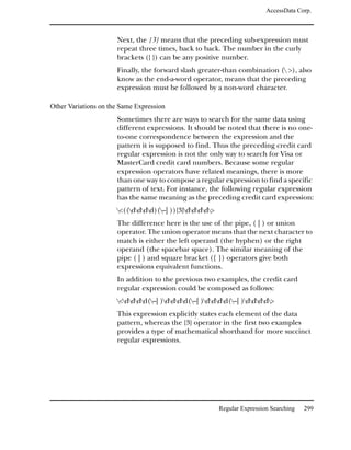 AccessData Corp.



                      Next, the {3} means that the preceding sub-expression must
                      repeat three times, back to back. The number in the curly
                      brackets ({ }) can be any positive number.
                      Finally, the forward slash greater-than combination ( >), also
                      know as the end-a-word operator, means that the preceding
                      expression must be followed by a non-word character.

Other Variations on the Same Expression
                      Sometimes there are ways to search for the same data using
                      different expressions. It should be noted that there is no one-
                      to-one correspondence between the expression and the
                      pattern it is supposed to find. Thus the preceding credit card
                      regular expression is not the only way to search for Visa or
                      MasterCard credit card numbers. Because some regular
                      expression operators have related meanings, there is more
                      than one way to compose a regular expression to find a specific
                      pattern of text. For instance, the following regular expression
                      has the same meaning as the preceding credit card expression:
                      <((dddd)(–| )){3}dddd>
                      The difference here is the use of the pipe, ( | ) or union
                      operator. The union operator means that the next character to
                      match is either the left operand (the hyphen) or the right
                      operand (the spacebar space). The similar meaning of the
                      pipe ( | ) and square bracket ([ ]) operators give both
                      expressions equivalent functions.
                      In addition to the previous two examples, the credit card
                      regular expression could be composed as follows:
                      <dddd(–| )dddd(–| )dddd(–| )dddd>
                      This expression explicitly states each element of the data
                      pattern, whereas the {3} operator in the first two examples
                      provides a type of mathematical shorthand for more succinct
                      regular expressions.




                                                          Regular Expression Searching   299
 
