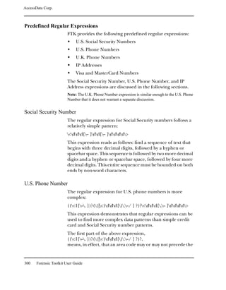 AccessData Corp.



Predefined Regular Expressions
                         FTK provides the following predefined regular expressions:
                              U.S. Social Security Numbers
                              U.S. Phone Numbers
                              U.K. Phone Numbers
                              IP Addresses
                              Visa and MasterCard Numbers
                         The Social Security Number, U.S. Phone Number, and IP
                         Address expressions are discussed in the following sections.
                         Note: The U.K. Phone Number expression is similar enough to the U.S. Phone
                         Number that it does not warrant a separate discussion.


Social Security Number
                         The regular expression for Social Security numbers follows a
                         relatively simple pattern:
                         <ddd[– ]dd[– ]dddd>
                         This expression reads as follows: find a sequence of text that
                         begins with three decimal digits, followed by a hyphen or
                         spacebar space. This sequence is followed by two more decimal
                         digits and a hyphen or spacebar space, followed by four more
                         decimal digits. This entire sequence must be bounded on both
                         ends by non-word characters.

U.S. Phone Number
                         The regular expression for U.S. phone numbers is more
                         complex:
                         ((<1[–. ])?((|<)ddd[).–/ ] ?)?<ddd[.– ]dddd>
                         This expression demonstrates that regular expressions can be
                         used to find more complex data patterns than simple credit
                         card and Social Security number patterns.
                         The first part of the above expression,
                         ((<1[–. ])?((|<)ddd[).–/ ] ?)?,
                         means, in effect, that an area code may or may not precede the


300    Forensic Toolkit User Guide
 