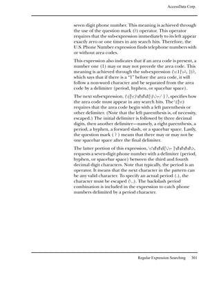 AccessData Corp.



seven digit phone number. This meaning is achieved through
the use of the question mark (?) operator. This operator
requires that the sub-expression immediately to its left appear
exactly zero or one times in any search hits. Therefore, the
U.S. Phone Number expression finds telephone numbers with
or without area codes.
This expression also indicates that if an area code is present, a
number one (1) may or may not precede the area code. This
meaning is achieved through the sub-expression (<1[–. ])?,
which says that if there is a “1” before the area code, it will
follow a non-word character and be separated from the area
code by a delimiter (period, hyphen, or spacebar space).
The next sub-expression, ((|<)ddd[).–/ ] ?, specifies how
the area code must appear in any search hits. The (|<)
requires that the area code begin with a left parenthesis or
other delimiter. (Note that the left parenthesis is, of necessity,
escaped.) The initial delimiter is followed by three decimal
digits, then another delimiter—namely, a right parenthesis, a
period, a hyphen, a forward slash, or a spacebar space. Lastly,
the question mark ( ? ) means that there may or may not be
one spacebar space after the final delimiter.
The latter portion of this expression, <ddd[.– ]dddd>,
requests a seven-digit phone number with a delimiter (period,
hyphen, or spacebar space) between the third and fourth
decimal digit characters. Note that typically, the period is an
operator. It means that the next character in the pattern can
be any valid character. To specify an actual period (.), the
character must be escaped ( .). The backslash period
combination is included in the expression to catch phone
numbers delimited by a period character.




                                  Regular Expression Searching   301
 