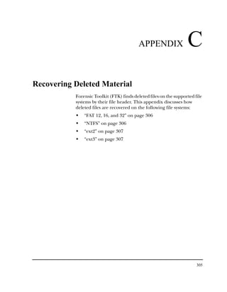 APPENDIX                 C
Recovering Deleted Material
           Forensic Toolkit (FTK) finds deleted files on the supported file
           systems by their file header. This appendix discusses how
           deleted files are recovered on the following file systems:
               “FAT 12, 16, and 32” on page 306
               “NTFS” on page 306
               “ext2” on page 307
               “ext3” on page 307




                                                                        305
 