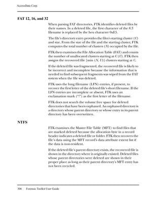 AccessData Corp.



FAT 12, 16, and 32
                         When parsing FAT directories, FTK identifies deleted files by
                         their names. In a deleted file, the first character of the 8.3
                         filename is replaced by the hex character 0xE5.
                         The file's directory entry provides the files's starting cluster (C)
                         and size. From the size of the file and the starting cluster, FTK
                         computes the total number of clusters (N) occupied by the file.
                         FTK then examines the File Allocation Table (FAT) and counts
                         the number of unallocated clusters starting at C (U). FTK then
                         assigns the recovered file [min (N, U)] clusters starting at C.
                         If the deleted file was fragmented, the recovered file is likely to
                         be incorrect and incomplete because the information that is
                         needed to find subsequent fragments was wiped from the FAT
                         system when the file was deleted.
                         FTK uses the long filename (LFN) entries, if present, to
                         recover the first letter of the deleted file's short filename. If the
                         LFN entries are incomplete or absent, FTK uses an
                         exclamation mark (“!”) as the first letter of the filename.
                         FTK does not search the volume free space for deleted
                         directories that have been orphaned. An orphaned directory is
                         a directory whose parent directory or whose entry in its parent
                         directory has been overwritten.

NTFS
                         FTK examines the Master File Table (MFT) to find files that
                         are marked deleted because the allocation byte in a record
                         header indicates a deleted file or folder. FTK then recovers the
                         file’s data using the MFT record’s data attribute extent list if
                         the data is non-resident.
                         If the deleted file's parent directory exists, the recovered file is
                         shown in the directory where it originally existed. Deleted files
                         whose parent directories were deleted are shown in their
                         proper place as long as their parent directory's MFT entry has
                         not been recycled.




306    Forensic Toolkit User Guide
 
