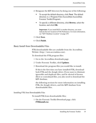 AccessData Corp.



                        4 Designate the KFF directory by doing one of the following:
                               To accept the default directory, click Next. The default
                               directory is c:Program FilesAccessDataAccessData
                               Forensic ToolkitProgram.
                               To specify a different directory, click Browse, select the
                               location, and click OK.

                               Important: If you install KFF to another directory, you must
                               indicate the new location in FTK Preferences. For more information,
                               see “KFF Database Location” on page 259.
                        5 Click Next.
                        6 Click Finish.

Basic Install from Downloadable Files
                      FTK downloadable files are available from the AccessData
                      Website (http://www.accessdata.com).
                      To download the FTK program files:
                        1 Go to the AccessData downloads page.
                        2 Under Forensic Toolkit, click Updates.
                        3 Download the program files you would like to install.
                          If this is the first time you have installed FTK, download
                          both FTK and the dongle driver. If you want to eliminate
                          ignorable and duplicate files, and be alerted of known
                          illicit or contraband files, you also need to download the
                          KFF database.
                          the following sections for more information on installing
                          FTK, the dongle drivers, and the KFF database from
                          downloadable files.

Installing FTK from Downloadable Files
                      To install FTK from downloadable files:
                        1 On the Forensic Toolkit Download page, click
                          FTKInstall.exe.



                                                             Installing the Forensic Toolkit   19
 