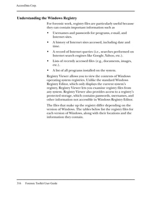 AccessData Corp.



Understanding the Windows Registry
                         For forensic work, registry files are particularly useful because
                         they can contain important information such as
                              Usernames and passwords for programs, e-mail, and
                              Internet sites.
                              A history of Internet sites accessed, including date and
                              time.
                              A record of Internet queries (i.e., searches performed on
                              Internet search engines like Google, Yahoo, etc.).
                              Lists of recently accessed files (e.g., documents, images,
                              etc.).
                              A list of all programs installed on the system.
                         Registry Viewer allows you to view the contents of Windows
                         operating system registries. Unlike the standard Windows
                         Registry Editor, which only displays the current system’s
                         registry, Registry Viewer lets you examine registry files from
                         any system. Registry Viewer also provides access to a registry’s
                         protected storage, which contains passwords, usernames, and
                         other information not accessible in Windows Registry Editor.
                         The files that make up the registry differ depending on the
                         version of Windows. The tables below list the registry files for
                         each version of Windows, along with their locations and the
                         information they contain.




316    Forensic Toolkit User Guide
 