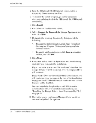 AccessData Corp.



                           2 Save the FTK install file (FTKInstall-version.exe) to a
                              temporary directory on your drive.
                           3 To launch the install program, go to the temporary
                              directory and double-click the FTK install file (FTKInstall-
                              version.exe).
                           4 Click Install.
                           5 Click Next on the Welcome screen.
                           6 Select I Accept the Terms of the License Agreement and
                              then click Next.
                           7 Designate the program directory by doing one of the
                              following:
                                     To accept the default directory, click Next. The default
                                     directory is c:Program FilesAccessDataAccessData
                                     Forensic Toolkit.
                                     To specify a different directory, click Browse, select the
                                     location, and click OK.
                           8 Click Next.
                           9 Check the box to run FTK if you want it to automatically
                              start after you complete the installation.
                              If you check the box to run FTK but haven’t installed the
                              dongle drivers, you will receive an error message and FTK
                              will not start.
                              If you run FTK but haven’t installed the KFF database, you
                              will receive an error message at the end of the installation
                              saying that the KFF Hash Library is not found and certain
                              features will be disabled.
                              You can install the dongle drivers and KFF from the
                              downloadable files. For installation instructions, see
                              “Installing the Dongle Drivers from Downloadable Files”
                              on page 21.
                          10 Check the box to run LicenseManager if you want it to
                              automatically check for updates.




20     Forensic Toolkit User Guide
 