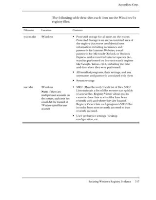 AccessData Corp.



                        The following table describes each item on the Windows 9x
                        registry files:

Filename     Location                     Contents

system.dat   Windows                        Protected storage for all users on the system.
                                             Protected Storage is an access-restricted area of
                                             the registry that stores confidential user
                                             information including usernames and
                                             passwords for Internet Websites, e-mail
                                             passwords for Microsoft Outlook or Outlook
                                             Express, and a record of Internet queries (i.e.,
                                             searches performed on Internet search engines
                                             like Google, Yahoo, etc.), including the time
                                             and date when they were performed.
                                             All installed programs, their settings, and any
                                             usernames and passwords associated with them
                                             System settings

user.dat     Windows                        MRU (Most Recently Used) list of files. MRU
             Note: If there are              Lists maintain a list of files so users can quickly
             multiple user accounts on       re-access files. Registry Viewer allows you to
             the system, each user has       examine these lists to what files have been
             a user.dat file located in      recently used and where they are located.
             Windowsprofilesuser          Registry Viewer lists each program’s MRU files
             account                         in order from most recently accessed to least
                                             recently accessed.
                                             User preference settings (desktop
                                             configuration, etc.




                                                        Securing Windows Registry Evidence         317
 