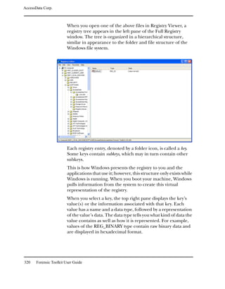 AccessData Corp.



                         When you open one of the above files in Registry Viewer, a
                         registry tree appears in the left pane of the Full Registry
                         window. The tree is organized in a hierarchical structure,
                         similar in appearance to the folder and file structure of the
                         Windows file system.




                         Each registry entry, denoted by a folder icon, is called a key.
                         Some keys contain subkeys, which may in turn contain other
                         subkeys.
                         This is how Windows presents the registry to you and the
                         applications that use it; however, this structure only exists while
                         Windows is running. When you boot your machine, Windows
                         pulls information from the system to create this virtual
                         representation of the registry.
                         When you select a key, the top right pane displays the key’s
                         value(s) or the information associated with that key. Each
                         value has a name and a data type, followed by a representation
                         of the value’s data. The data type tells you what kind of data the
                         value contains as well as how it is represented. For example,
                         values of the REG_BINARY type contain raw binary data and
                         are displayed in hexadecimal format.




320    Forensic Toolkit User Guide
 