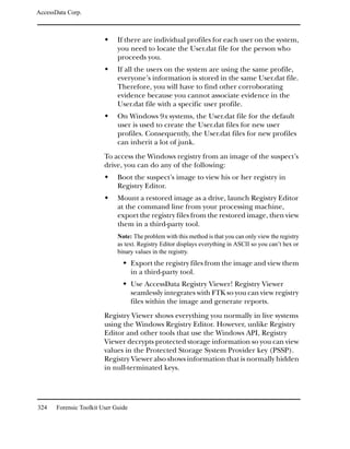 AccessData Corp.



                              If there are individual profiles for each user on the system,
                              you need to locate the User.dat file for the person who
                              proceeds you.
                              If all the users on the system are using the same profile,
                              everyone’s information is stored in the same User.dat file.
                              Therefore, you will have to find other corroborating
                              evidence because you cannot associate evidence in the
                              User.dat file with a specific user profile.
                              On Windows 9x systems, the User.dat file for the default
                              user is used to create the User.dat files for new user
                              profiles. Consequently, the User.dat files for new profiles
                              can inherit a lot of junk.
                         To access the Windows registry from an image of the suspect’s
                         drive, you can do any of the following:
                              Boot the suspect’s image to view his or her registry in
                              Registry Editor.
                              Mount a restored image as a drive, launch Registry Editor
                              at the command line from your processing machine,
                              export the registry files from the restored image, then view
                              them in a third-party tool.
                              Note: The problem with this method is that you can only view the registry
                              as text. Registry Editor displays everything in ASCII so you can’t hex or
                              binary values in the registry.
                                     Export the registry files from the image and view them
                                     in a third-party tool.
                                     Use AccessData Registry Viewer! Registry Viewer
                                     seamlessly integrates with FTK so you can view registry
                                     files within the image and generate reports.
                         Registry Viewer shows everything you normally in live systems
                         using the Windows Registry Editor. However, unlike Registry
                         Editor and other tools that use the Windows API, Registry
                         Viewer decrypts protected storage information so you can view
                         values in the Protected Storage System Provider key (PSSP).
                         Registry Viewer also shows information that is normally hidden
                         in null-terminated keys.




324    Forensic Toolkit User Guide
 