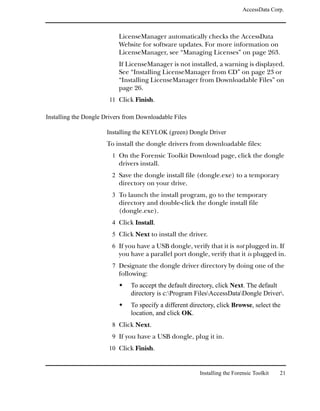 AccessData Corp.



                           LicenseManager automatically checks the AccessData
                           Website for software updates. For more information on
                           LicenseManager, see “Managing Licenses” on page 263.
                           If LicenseManager is not installed, a warning is displayed.
                           See “Installing LicenseManager from CD” on page 23 or
                           “Installing LicenseManager from Downloadable Files” on
                           page 26.
                       11 Click Finish.

Installing the Dongle Drivers from Downloadable Files

                      Installing the KEYLOK (green) Dongle Driver
                      To install the dongle drivers from downloadable files:
                         1 On the Forensic Toolkit Download page, click the dongle
                           drivers install.
                         2 Save the dongle install file (dongle.exe) to a temporary
                           directory on your drive.
                         3 To launch the install program, go to the temporary
                           directory and double-click the dongle install file
                           (dongle.exe).
                         4 Click Install.
                         5 Click Next to install the driver.
                         6 If you have a USB dongle, verify that it is not plugged in. If
                           you have a parallel port dongle, verify that it is plugged in.
                         7 Designate the dongle driver directory by doing one of the
                           following:
                                To accept the default directory, click Next. The default
                                directory is c:Program FilesAccessDataDongle Driver.
                                To specify a different directory, click Browse, select the
                                location, and click OK.
                         8 Click Next.
                         9 If you have a USB dongle, plug it in.
                       10 Click Finish.


                                                          Installing the Forensic Toolkit   21
 