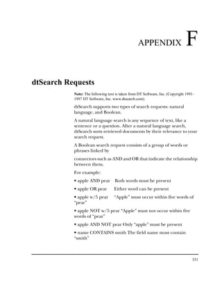 APPENDIX                     F
dtSearch Requests
           Note: The following text is taken from DT Software, Inc. (Copyright 1991–
           1997 DT Software, Inc. www.dtsearch.com).

           dtSearch supports two types of search requests: natural
           language, and Boolean.
           A natural language search is any sequence of text, like a
           sentence or a question. After a natural language search,
           dtSearch sorts retrieved documents by their relevance to your
           search request.
           A Boolean search request consists of a group of words or
           phrases linked by
           connectors such as AND and OR that indicate the relationship
           between them.
           For example:
           • apple AND pear        Both words must be present
           • apple OR pear         Either word can be present
           • apple w/5 pear        “Apple” must occur within five words of
           “pear”
           • apple NOT w/5 pear “Apple” must not occur within five
           words of “pear”
           • apple AND NOT pear Only “apple” must be present
           • name CONTAINS smith The field name must contain
           “smith”



                                                                                  331
 