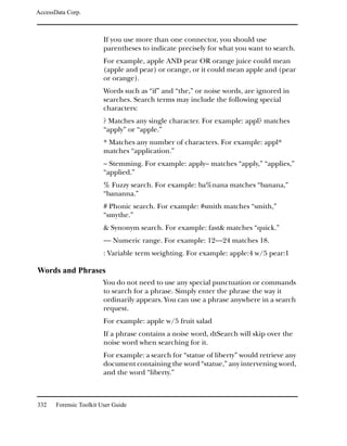 AccessData Corp.



                         If you use more than one connector, you should use
                         parentheses to indicate precisely for what you want to search.
                         For example, apple AND pear OR orange juice could mean
                         (apple and pear) or orange, or it could mean apple and (pear
                         or orange).
                         Words such as “if” and “the,” or noise words, are ignored in
                         searches. Search terms may include the following special
                         characters:
                         ? Matches any single character. For example: appl? matches
                         “apply” or “apple.”
                         * Matches any number of characters. For example: appl*
                         matches “application.”
                         ~ Stemming. For example: apply~ matches “apply,” “applies,”
                         “applied.”
                         % Fuzzy search. For example: ba%nana matches “banana,”
                         “bananna.”
                         # Phonic search. For example: #smith matches “smith,”
                         “smythe.”
                         & Synonym search. For example: fast& matches “quick.”
                         ~~ Numeric range. For example: 12~~24 matches 18.
                         : Variable term weighting. For example: apple:4 w/5 pear:1

Words and Phrases
                         You do not need to use any special punctuation or commands
                         to search for a phrase. Simply enter the phrase the way it
                         ordinarily appears. You can use a phrase anywhere in a search
                         request.
                         For example: apple w/5 fruit salad
                         If a phrase contains a noise word, dtSearch will skip over the
                         noise word when searching for it.
                         For example: a search for “statue of liberty” would retrieve any
                         document containing the word “statue,” any intervening word,
                         and the word “liberty.”



332    Forensic Toolkit User Guide
 
