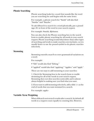 AccessData Corp.



Phonic Searching
                   Phonic searching looks for a word that sounds like the word
                   you are searching for and begins with the same letter.
                   For example, a phonic search for “Smith” will also find
                   “Smithe” and “Smythe.”
                   To ask dtSearch to search for a word phonically, put a pound
                   sign (#) in front of the word in your search request.
                   For example: #smith, #Johnson
                   You can also check the Phonic searching box in the search
                   form to enable phonic searching for all words in your search
                   request. Phonic searching is somewhat slower than other types
                   of searching and tends to make searches over-inclusive, so it is
                   usually better to use the pound symbol to do phonic searches
                   selectively.

Stemming
                   Stemming extends a search to cover grammatical variations on
                   a word.
                   For example:
                   • “fish” would also find “fishing.”
                   • “applied” would also find “applying,” “applies,” and “apply.”
                   There are two ways to add stemming to your searches:
                   1. Check the Stemming box in the search form to enable
                   stemming for all of the words in your search request.
                   Stemming does not slow searches noticeably and is almost
                   always helpful in making sure you find what you want.
                   2. If you want to add stemming selectively, add a tilde (~) at the
                   end of words that you want stemmed in a search.
                   For example: apply~

Variable Term Weighting
                   When dtSearch sorts search results after a search, by default all
                   words in a request count equally in counting hits. However,



                                                               dtSearch Requests   335
 