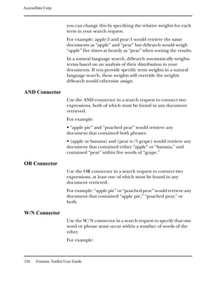 AccessData Corp.



                         you can change this by specifying the relative weights for each
                         term in your search request.
                         For example: apple:5 and pear:1 would retrieve the same
                         documents as “apple” and “pear” but dtSearch would weigh
                         “apple” five times as heavily as “pear” when sorting the results.
                         In a natural language search, dtSearch automatically weights
                         terms based on an analysis of their distribution in your
                         documents. If you provide specific term weights in a natural
                         language search, these weights will override the weights
                         dtSearch would otherwise assign.

AND Connector
                         Use the AND connector in a search request to connect two
                         expressions, both of which must be found in any document
                         retrieved.
                         For example:
                         • “apple pie” and “poached pear” would retrieve any
                         document that contained both phrases.
                         • (apple or banana) and (pear w/5 grape) would retrieve any
                         document that contained either “apple” or “banana,” and
                         contained “pear” within five words of “grape.”

OR Connector
                         Use the OR connector in a search request to connect two
                         expressions, at least one of which must be found in any
                         document retrieved.
                         For example: “apple pie” or “poached pear” would retrieve any
                         document that contained “apple pie,” “poached pear,” or
                         both.

W/N Connector
                         Use the W/N connector in a search request to specify that one
                         word or phrase must occur within a number of words of the
                         other.
                         For example:



336    Forensic Toolkit User Guide
 