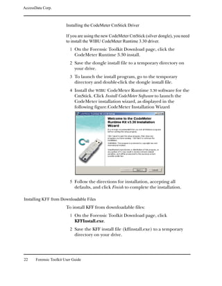 AccessData Corp.



                         Installing the CodeMeter CmStick Driver

                         If you are using the new CodeMeter CmStick (silver dongle), you need
                         to install the WIBU CodeMeter Runtime 3.30 driver.
                           1 On the Forensic Toolkit Download page, click the
                              CodeMeter Runtime 3.30 install.
                           2 Save the dongle install file to a temporary directory on
                              your drive.
                           3 To launch the install program, go to the temporary
                              directory and double-click the dongle install file.
                           4 Install the WIBU CodeMeter Runtime 3.30 software for the
                              CmStick. Click Install CodeMeter Software to launch the
                              CodeMeter installation wizard, as displayed in the
                              following figure.CodeMeter Installation Wizard




                           5 Follow the directions for installation, accepting all
                              defaults, and click Finish to complete the installation.

Installing KFF from Downloadable Files
                         To install KFF from downloadable files:
                           1 On the Forensic Toolkit Download page, click
                              KFFInstall.exe.
                           2 Save the KFF install file (kffinstall.exe) to a temporary
                              directory on your drive.




22     Forensic Toolkit User Guide
 
