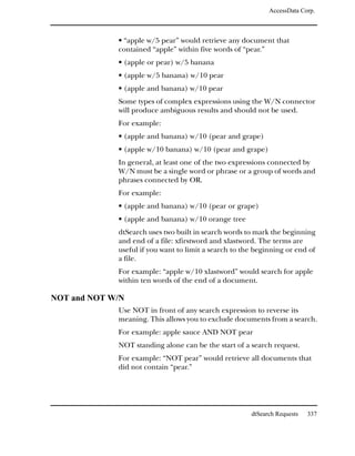 AccessData Corp.



             • “apple w/5 pear” would retrieve any document that
             contained “apple” within five words of “pear.”
             • (apple or pear) w/5 banana
             • (apple w/5 banana) w/10 pear
             • (apple and banana) w/10 pear
             Some types of complex expressions using the W/N connector
             will produce ambiguous results and should not be used.
             For example:
             • (apple and banana) w/10 (pear and grape)
             • (apple w/10 banana) w/10 (pear and grape)
             In general, at least one of the two expressions connected by
             W/N must be a single word or phrase or a group of words and
             phrases connected by OR.
             For example:
             • (apple and banana) w/10 (pear or grape)
             • (apple and banana) w/10 orange tree
             dtSearch uses two built in search words to mark the beginning
             and end of a file: xfirstword and xlastword. The terms are
             useful if you want to limit a search to the beginning or end of
             a file.
             For example: “apple w/10 xlastword” would search for apple
             within ten words of the end of a document.

NOT and NOT W/N
             Use NOT in front of any search expression to reverse its
             meaning. This allows you to exclude documents from a search.
             For example: apple sauce AND NOT pear
             NOT standing alone can be the start of a search request.
             For example: “NOT pear” would retrieve all documents that
             did not contain “pear.”




                                                       dtSearch Requests   337
 