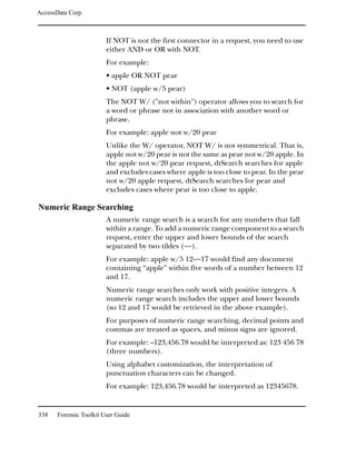 AccessData Corp.



                         If NOT is not the first connector in a request, you need to use
                         either AND or OR with NOT.
                         For example:
                         • apple OR NOT pear
                         • NOT (apple w/5 pear)
                         The NOT W/ ("not within") operator allows you to search for
                         a word or phrase not in association with another word or
                         phrase.
                         For example: apple not w/20 pear
                         Unlike the W/ operator, NOT W/ is not symmetrical. That is,
                         apple not w/20 pear is not the same as pear not w/20 apple. In
                         the apple not w/20 pear request, dtSearch searches for apple
                         and excludes cases where apple is too close to pear. In the pear
                         not w/20 apple request, dtSearch searches for pear and
                         excludes cases where pear is too close to apple.

Numeric Range Searching
                         A numeric range search is a search for any numbers that fall
                         within a range. To add a numeric range component to a search
                         request, enter the upper and lower bounds of the search
                         separated by two tildes (~~).
                         For example: apple w/5 12~~17 would find any document
                         containing “apple” within five words of a number between 12
                         and 17.
                         Numeric range searches only work with positive integers. A
                         numeric range search includes the upper and lower bounds
                         (so 12 and 17 would be retrieved in the above example).
                         For purposes of numeric range searching, decimal points and
                         commas are treated as spaces, and minus signs are ignored.
                         For example: –123,456.78 would be interpreted as: 123 456 78
                         (three numbers).
                         Using alphabet customization, the interpretation of
                         punctuation characters can be changed.
                         For example: 123,456.78 would be interpreted as 12345678.


338    Forensic Toolkit User Guide
 