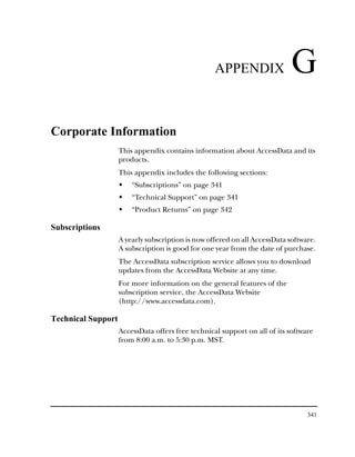 APPENDIX                 G
Corporate Information
                    This appendix contains information about AccessData and its
                    products.
                    This appendix includes the following sections:
                        “Subscriptions” on page 341
                        “Technical Support” on page 341
                        “Product Returns” on page 342

Subscriptions
                    A yearly subscription is now offered on all AccessData software.
                    A subscription is good for one year from the date of purchase.
                    The AccessData subscription service allows you to download
                    updates from the AccessData Website at any time.
                    For more information on the general features of the
                    subscription service, the AccessData Website
                    (http://www.accessdata.com).

Technical Support
                    AccessData offers free technical support on all of its software
                    from 8:00 a.m. to 5:30 p.m. MST.




                                                                                 341
 