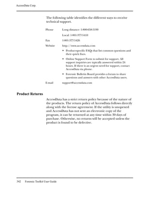 AccessData Corp.



                         The following table identifies the different ways to receive
                         technical support.

                        Phone        Long distance: 1-800-658-5199

                                     Local: 1-801-377-5410
                        Fax          1-801-377-5426
                        Website      http://www.accessdata.com
                                       Product-specific FAQs that list common questions and
                                       their quick fixes.
                                       Online Support Form to submit for support. All
                                       support inquiries are typically answered within 24
                                       hours. If there is an urgent need for support, contact
                                       AccessData via phone.
                                       Forensic Bulletin Board provides a forum to share
                                       questions and answers with other AccessData users.
                        E-mail       support@accessdata.com



Product Returns
                         AccessData has a strict return policy because of the nature of
                         the products. The return policy of AccessData follows directly
                         along with the license agreement. If the utility is unopened
                         and AccessData has not sent an electronic copy of the
                         program, it can be returned at any time within 30 days of
                         purchase. Otherwise, no returns will be accepted unless the
                         product is found to be defective.




342    Forensic Toolkit User Guide
 
