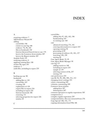 INDEX



A                                             carved files
                                                 adding 64, 67, 102, 183, 186
acquiring evidence 7
                                                 bookmarking 187
Add Evidence Wizard 99
                                                 in existing case 184
adding
                                              case
   carved files 186
                                                 advanced searching 175, 181
   entries to case log 140
                                                 entering information in a report 223
   evidence 78, 99, 103
                                                 opening existing 94
   files to bookmark 130
                                                 processing of 89
   Internet Keyword Search List to case 179
                                                 processing of evidence 65, 101, 137
   keys to the Common Areas window 207
                                                 searching 149, 199
   keys to the Report window 207
                                                 starting 60
Analysis Tools 135
                                              Case Agent Mode 32, 95
analyzing evidence 8
                                              Case Agent Mode Manager 95
applying existing filter 190
                                              case log 137
archive file types 291
                                                 adding entries to 140
audience 2
                                                 including in report 235
audit files, including in report 235
                                                 sample of 139
                                                 selecting content of 64, 257
B                                                viewing 139
backing up case 90                            case preferences 255
bookmark                                      case.ftk 94, 99, 260, 309, 311, 313
   adding files to 130                        changing viewer settings 253
   carved files 187                           colors, customizing 245
   creating 128                               columns, customizing 249
   explanation of 128                         Common Areas window
   export files to report 224                    adding keys 207
   including in report 224                       deleting keys 207
   Internet keywords 180                      common operators in regular expressions 303
   removing 131                               competencies 2
   selecting properties for report 226        complex regular expression 297
   window 45                                  compressed drive, files not extracted from 276
                                              Copy Special 140, 141, 171
C                                             copying information from FTK 140



                                                                                        345
 