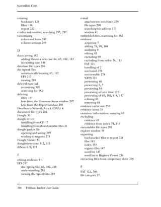 AccessData Corp.



creating                                         e-mail
   bookmark 128                                     attachments not shown 279
   filter 196                                       file types 290
   report 222                                       searching for address 177
credit card number, searching 295, 297              window 41
customizing                                      embedded files, searching for 182
   colors and fonts 245                          evidence
   column settings 249                              acquiring 7
                                                    adding 78, 99, 103
D                                                   analyzing 8
                                                    editing 81
data carving 182                                    excluding 69
   adding files to a new case 64, 67, 102, 183      excluding from index 74, 113
   in existing case 184                             FAT 121
database file types 286                             handling of 2
decrypted files                                     not found 278
   automatically locating 67, 102                   not viewable 278
   EFS 217                                          NTFS 121
   viewing 219                                      presenting 10
deleted material                                    preserving 2, 7
   recovering 305                                   previewing 54
   searching for 182                                processing at later time 135
deleting                                            processing of 65, 101, 118, 137
   filter 197                                       refining 83
   keys from the Common Areas window 207            removing 81
   keys from the Report window 208               evidence cache size 259
Distributed Network Attack (DNA) 4               evidence items 35
document file types 282                          examiner information, entering 63
Dongle 33                                        excluding
dongle driver                                       evidence 69
   installing from CD 17                            evidence from index 74, 113
   installing from downloadable files 21         executables file types 291
dongle packet file                               explore window 39
   opening and saving 269                        exporting
   sending to support 273                           bookmarked files to report 224
Dongle Viewer 55                                    files 143
dongleviewer.exe 312, 313                           index 155
dtSearch 9, 155                                     registry files 147
                                                    word list 147
E                                                   word list in Registry Viewer 214
editing evidence 81                              extracting files from compressed drive 276
EFS 217
   decrypting files 67, 102, 218                 F
   understanding 218                             FAT 121, 306
   viewing decrypted files 219                   file category 37



346    Forensic Toolkit User Guide
 