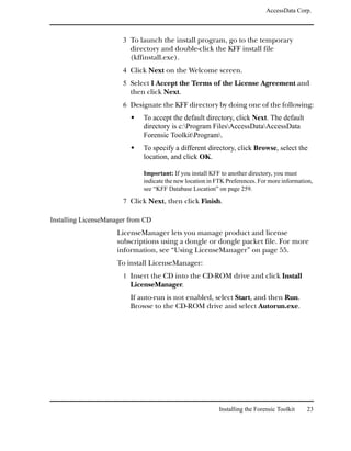 AccessData Corp.



                       3 To launch the install program, go to the temporary
                          directory and double-click the KFF install file
                          (kffinstall.exe).
                       4 Click Next on the Welcome screen.
                       5 Select I Accept the Terms of the License Agreement and
                          then click Next.
                       6 Designate the KFF directory by doing one of the following:
                              To accept the default directory, click Next. The default
                              directory is c:Program FilesAccessDataAccessData
                              Forensic ToolkitProgram.
                              To specify a different directory, click Browse, select the
                              location, and click OK.

                              Important: If you install KFF to another directory, you must
                              indicate the new location in FTK Preferences. For more information,
                              see “KFF Database Location” on page 259.
                       7 Click Next, then click Finish.

Installing LicenseManager from CD
                     LicenseManager lets you manage product and license
                     subscriptions using a dongle or dongle packet file. For more
                     information, see “Using LicenseManager” on page 55.
                     To install LicenseManager:
                       1 Insert the CD into the CD-ROM drive and click Install
                          LicenseManager.
                          If auto-run is not enabled, select Start, and then Run.
                          Browse to the CD-ROM drive and select Autorun.exe.




                                                            Installing the Forensic Toolkit   23
 