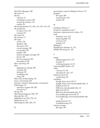 AccessData Corp.



File Filter Manager 190                             generating a report in Registry Viewer 213
file items 35                                       graphics
file list                                              file types 288
    columns 51                                         searching for 182
    including in report 230                            window 40
    searching columns 176
    toolbar 50                                      H
file listing database 67, 102, 141, 143, 172, 231
file properties                                     handling evidence 2
    in report 232, 233                              hardware acquisition tools 7
    viewing 119                                     hardware requirements for index 155
file status 36                                      hash
file systems 13                                        databases of 9, 132
file types                                             importing KFF 132
    archive 291                                        overview of 8
    database 286                                       sample of 8
    document 282                                    Hashing 2
    e-mail message 290                              HashKeeper database 9, 132
    executables 291                                 HTML file listing 67, 102
    graphic 288
    instant messages message 291                    I
    known 293                                       image
    list of recognized 281                             adding segments to 277
    spreadsheet 285                                    formats 13
files, exporting 143                                   verifying integrity of 133
filter                                              importing KFF hashes 132
    applying an existing 190                        index
    creating 196                                       contents of 154
    deleting 197                                       selecting 65, 101, 137
    modifying 196                                   indexed search 43
    using 189                                          conducting 154
Filter Search Hits dialog 153                       installing
fonts, customizing 245                                 dongle driver from CD 17
forensic examiner information, entering 63             dongle driver from downloadable files 21
FTK Imager 54                                          FTK from CD 16
    opening a registry file 205                        FTK from downloadable files 19
    overview of 7                                      KFF from CD 18
ftk.log 310                                            KFF from downloadable files 22
ftkcolumnsettings.ini 250, 310                         LicenseManager from CD 23
ftkcrash files 310                                     LicenseManager from downloadable files
ftkfilefilters.ini 196, 279, 311                               26
ftkfileinfo.txt 311                                    preparation for 14
ftksettings.ini 246, 256, 311                          troubleshooting 275
                                                    instant message
G                                                      file types 291



                                                                                     Index       347
 