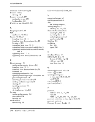 AccessData Corp.



interface, understanding 31                      local evidence time zone 81, 106
Internet address
   viewing 178                                   M
Internet keywords 177
   adding list to case 179                       managing licenses 263
   bookmarking 180                               marking thumbnail 40
IP address, searching 295, 302                   MD5
                                                   see Message Digest 5
                                                 Message Digest 5 8
K                                                  selecting 65, 101, 137
key program files 309                            Microsoft Access database
KFF                                                creating 67, 102, 143
   see Known File Filter                           exporting files to 141
Known File Filter 9                                including in report 231
   installing from CD 18                           search results 172
   installing from downloadable files 22         Mini Log 258
   location of 259                               modifying
   upgrading basic from CD 28                      filter 196
   upgrading basic from downloadable files 29      report 242
   upgrading customized from downloadable
          files 30                               N
   upgrading from CD 28
   upgrading from downloadable files 29          New Case Wizard 60
                                                 NTFS 13, 81, 218, 306
                                                   decrypt EFS files 67, 102
L                                                  evidence type 121
LicenseManager 55                                  local time zone 106
    adding and removing licenses 269
    installing from CD 23                        O
    installing from downloadable files 26
    interface 264                                obtaining protected files 205
    managing licenses with 263                   online support 342
    opening and saving dongle packet files 269   opening existing case
    purchasing licenses 274                         in Case Agent Mode 32, 95
    removing licenses remotely 270                  with FTK 94
    sending packet to support 273                overview of FTK 6
    starting 264                                 overview window 34
    updating products 273
    using 263                                    P
    viewing licenses with 269                    partition
licenses                                            evidence item 35, 74, 343
    adding and removing 269                         FAT 306
    purchasing 274                                  NTFS 13, 67, 81, 102, 106, 121, 306
    viewing 269                                  password protection in Case Agent Mode 96
live search 44                                   password recovery 4
    conducting 149                               Password Recovery Toolkit 155



348    Forensic Toolkit User Guide
 