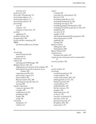 AccessData Corp.



   overview of 4                            report
preferences 255                                creating 222
Prerender Thumbnails 131                       entering case information 223
presenting evidence 10                         file list in 230
preserving evidence 2, 7                       including audit files in 235
previewing evidence 54                         including bookmarks in 224
processing                                     including case log in 235
   case 89                                     including graphic thumbnails in 229
   evidence 118                                including list of file properties in 232, 233
   evidence at later time 135                  modifying 242
product                                        overview of 10
   updating 273                                sample of 239
product returns 342                            selecting bookmarked file properties 226
program files 309                              selecting location of 238
protected files, obtaining 205                 updating 241
PRTK                                           viewing 239
   see Password Recovery Toolkit            Report window
                                               adding keys 207
R                                              deleting keys 208
                                            Report Wizard 222
recovering                                  requirements
   deleted material 305                        hardware for index 155
   passwords 4                              requirements, minimum and recommended
regexlist.ini 312                                  12
registry file                               returns, product 342
   opening with FTK Imager 205
Registry Viewer 199, 316
   adding keys to Common Areas window 207   S
   deleting keys from the Common Areas      search window 42
           window 207                       searching
   exporting word list 214                     conducting indexed 154
   generating a report 213                     conducting live 149
   main window 201                             credit card number 295, 297
   Report window 207, 208                      defining limits of 157, 161
   searching for specific data 211             deleted material 182
   starting 200                                e-mail address 177
regular expression                             embedded files 182
   common operators 303                        file list columns 176
   complex 297                                 graphics 182
   explanation of 295                          importing terms 163
   predefined 300                              in viewer 176
   simple 296                                  interface of indexed 43
   using 149                                   interface of live 44
removing                                       Internet keywords 177
   bookmark 131                                IP address 295, 302
   evidence 81                                 main viewer 176



                                                                               Index     349
 