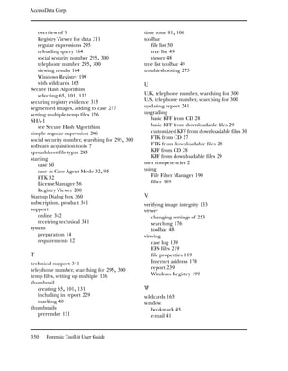 AccessData Corp.



    overview of 9                                time zone 81, 106
    Registry Viewer for data 211                 toolbar
    regular expressions 295                         file list 50
    reloading query 164                             tree list 49
    social security number 295, 300                 viewer 48
    telephone number 295, 300                    tree list toolbar 49
    viewing results 164                          troubleshooting 275
    Windows Registry 199
    with wildcards 165                           U
Secure Hash Algorithim
    selecting 65, 101, 137                       U.K. telephone number, searching for 300
securing registry evidence 315                   U.S. telephone number, searching for 300
segmented images, adding to case 277             updating report 241
setting multiple temp files 126                  upgrading
SHA-1                                               basic KFF from CD 28
    see Secure Hash Algorithim                      basic KFF from downloadable files 29
simple regular expression 296                       customized KFF from downloadable files 30
social security number, searching for 295, 300      FTK from CD 27
software acquisition tools 7                        FTK from downloadable files 28
spreadsheet file types 285                          KFF from CD 28
starting                                            KFF from downloadable files 29
    case 60                                      user competencies 2
    case in Case Agent Mode 32, 95               using
    FTK 32                                          File Filter Manager 190
    LicenseManager 56                               filter 189
    Registry Viewer 200
Startup Dialog box 260                           V
subscription, product 341                        verifying image integrity 133
support                                          viewer
    online 342                                      changing settings of 253
    receiving technical 341                         searching 176
system                                              toolbar 48
    preparation 14                               viewing
    requirements 12                                 case log 139
                                                    EFS files 219
T                                                   file properties 119
technical support 341                               Internet address 178
telephone number, searching for 295, 300            report 239
temp files, setting up multiple 126                 Windows Registry 199
thumbnail
   creating 65, 101, 131                         W
   including in report 229                       wildcards 165
   marking 40                                    window
thumbnails                                          bookmark 45
   prerender 131                                    e-mail 41



350    Forensic Toolkit User Guide
 