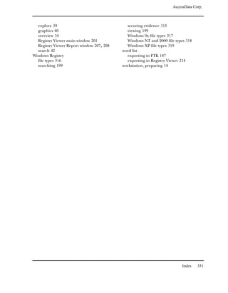 AccessData Corp.



  explore 39                                 securing evidence 315
  graphics 40                                viewing 199
  overview 34                                Windows 9x file types 317
  Registry Viewer main window 201            Windows NT and 2000 file types 318
  Registry Viewer Report window 207, 208     Windows XP file types 319
  search 42                                word list
Windows Registry                             exporting in FTK 147
  file types 316                             exporting in Registry Viewer 214
  searching 199                            workstation, preparing 14




                                                                          Index   351
 