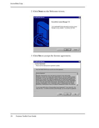 AccessData Corp.



                           2 Click Next on the Welcome screen.




                           3 Click Yes to accept the license agreement.




24     Forensic Toolkit User Guide
 