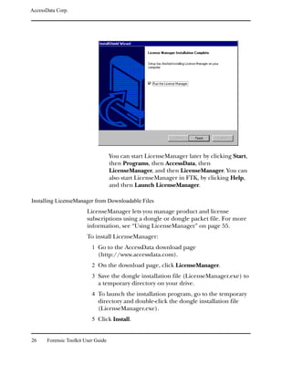 AccessData Corp.




                                     You can start LicenseManager later by clicking Start,
                                     then Programs, then AccessData, then
                                     LicenseManager, and then LicenseManager. You can
                                     also start LicenseManager in FTK, by clicking Help,
                                     and then Launch LicenseManager.

Installing LicenseManager from Downloadable Files
                         LicenseManager lets you manage product and license
                         subscriptions using a dongle or dongle packet file. For more
                         information, see “Using LicenseManager” on page 55.
                         To install LicenseManager:
                           1 Go to the AccessData download page
                              (http://www.accessdata.com).
                           2 On the download page, click LicenseManager.
                           3 Save the dongle installation file (LicenseManager.exe) to
                              a temporary directory on your drive.
                           4 To launch the installation program, go to the temporary
                              directory and double-click the dongle installation file
                              (LicenseManager.exe).
                           5 Click Install.


26     Forensic Toolkit User Guide
 