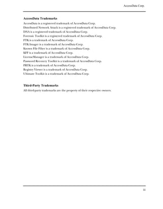 AccessData Corp.



AccessData Trademarks
AccessData is a registered trademark of AccessData Corp.
Distributed Network Attack is a registered trademark of AccessData Corp.
DNA is a registered trademark of AccessData Corp.
Forensic Toolkit is a registered trademark of AccessData Corp.
FTK is a trademark of AccessData Corp.
FTK Imager is a trademark of AccessData Corp.
Known File Filter is a trademark of AccessData Corp.
KFF is a trademark of AccessData Corp.
LicenseManager is a trademark of AccessData Corp.
Password Recovery Toolkit is a trademark of AccessData Corp.
PRTK is a trademark of AccessData Corp.
Registry Viewer is a trademark of AccessData Corp.
Ultimate Toolkit is a trademark of AccessData Corp.



Third-Party Trademarks
All third-party trademarks are the property of their respective owners.




                                                                                         iii
 