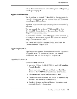 AccessData Corp.



                   Follow the same instructions for installing from CD beginning
                   with Step 2 on page 24.

Upgrade Instructions
                   You do not have to upgrade FTK and KFF at the same time. For
                   example, you can upgrade to a newer version of FTK without
                   upgrading the KFF database.

                   Important: You do not need to upgrade the dongle drivers unless notified by
                   AccessData.
                   You can upgrade the version of FTK from a CD or from
                   downloadable files available on the AccessData Website
                   (http://www.accessdata.com).
                   To be notified via e-mail when FTK upgrades are available, go
                   to the Update Notification page on the AccessData Website
                   (http://www.accessdata.com).
                   For troubleshooting information on upgrading FTK, see
                   “Troubleshooting” on page 275.

Upgrading from CD
                   Typically you will upgrade from downloadable files. If you want
                   to upgrade from CD, contact AccessData. For contact
                   information, see “Technical Support” on page 341.

Upgrading FTK from CD
                   To upgrade FTK from CD:
                        1 Insert the CD into the CD-ROM drive and click Install the
                          Forensic Toolkit.
                          If auto-run is not enabled, select Start, and then Run.
                          Browse to the CD-ROM drive and select Autorun.exe.
                        2 Select Install the Newer Version and click Next.
                        3 Check the box to run FTK if you want it to automatically
                          start after you complete the installation.
                        4 Check the box to run LicenseManager if you want it to
                          automatically check for updates.


                                                          Installing the Forensic Toolkit   27
 