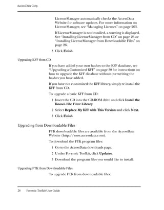 AccessData Corp.



                              LicenseManager automatically checks the AccessData
                              Website for software updates. For more information on
                              LicenseManager, see “Managing Licenses” on page 263.
                              If LicenseManager is not installed, a warning is displayed.
                              See “Installing LicenseManager from CD” on page 23 or
                              “Installing LicenseManager from Downloadable Files” on
                              page 26.
                           5 Click Finish.

Upgrading KFF from CD
                         If you have added your own hashes to the KFF database, see
                         “Upgrading a Customized KFF” on page 30 for instructions on
                         how to upgrade the KFF database without overwriting the
                         hashes you have added.
                         If you have not customized the KFF library, simply re-install the
                         KFF from CD.
                         To upgrade a basic KFF from CD:
                           1 Insert the CD into the CD-ROM drive and click Install the
                              Known File Filter Library.
                           2 Select Replace My KFF with This Version and click Next.
                           3 Click Finish.

Upgrading from Downloadable Files
                         FTK downloadable files are available from the AccessData
                         Website (http://www.accessdata.com).
                         To download the FTK program files:
                           1 Go to the AccessData downloads page.
                           2 Under Forensic Toolkit, click Updates.
                           3 Download the program files you would like to install.

Upgrading FTK from Downloadable Files
                         To upgrade FTK from downloadable files:



28     Forensic Toolkit User Guide
 