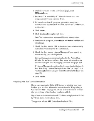 AccessData Corp.



                      1 On the Forensic Toolkit Download page, click
                         FTKInstall.exe.
                      2 Save the FTK install file (FTKInstall-version.exe) to a
                         temporary directory on your drive.
                      3 To launch the install program, go to the temporary
                         directory and double-click the FTK install file (FTKInstall-
                         version.exe).
                      4 Click Install.
                      5 Click Yes to All to replace all files.
                         Note: Your custom column settings and filters are not overwritten.

                      6 In the install program, select Install the Newer Version and
                         click Next.
                      7 Check the box to run FTK if you want it to automatically
                         start after you complete the installation.
                      8 Check the box to run LicenseManager if you want it to
                         automatically check for updates.
                         LicenseManager automatically checks the AccessData
                         Website for software updates. For more information on
                         LicenseManager, see “Managing Licenses” on page 263.
                         If LicenseManager is not installed, a warning is displayed.
                         See “Installing LicenseManager from CD” on page 23 or
                         “Installing LicenseManager from Downloadable Files” on
                         page 26.
                      9 Click Finish.

Upgrading KFF from Downloadable Files
                     If you have customized the KFF library by adding your own
                     hashes, you need to follow the instructions in “Upgrading a
                     Customized KFF” on page 30. These instructions will prevent
                     the overwriting of the hashes you have added.
                     If you have not customized the KFF library, simply re-install the
                     KFF from the downloadable files.
                     To upgrade a basic KFF from downloadable files:



                                                            Installing the Forensic Toolkit   29
 