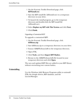 AccessData Corp.



                           1 On the Forensic Toolkit Download page, click
                              KFFInstall.exe.
                           2 Save the KFF install file (kffinstall.exe) to a temporary
                              directory on your drive.
                           3 To launch the install program, go to the temporary
                              directory and double-click the KFF install file
                              (kffinstall.exe).
                           4 Select Replace my KFF with This Version and click Next.
                           5 Click Finish.

                         Upgrading a Customized KFF
                         To upgrade a customized KFF:
                           1 On the Forensic Toolkit Download page, click
                              kfflibrary.zip.
                           2 Save kfflibrary.zip to a temporary directory on your drive.
                           3 Extract ADKFFLibrary.hdb to the temporary directory.
                           4 Open FTK.
                           5 Click Tools, and then Import KFF Hashes.
                           6 Browse to the ADKFFLibrary.hdb file located in your
                              temporary directory and click Open.
                         The new and updated KFF files are added to your KFF library
                         without overwriting your custom hashes.

Uninstalling
                         Use the Windows Add/Remove Programs utility to uninstall
                         FTK, the dongle drivers, KFF database, and the
                         LicenseManager.




30     Forensic Toolkit User Guide
 
