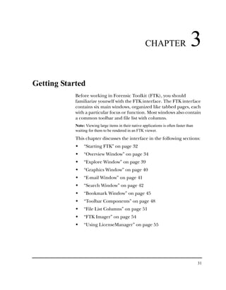CHAPTER                      3
Getting Started
            Before working in Forensic Toolkit (FTK), you should
            familiarize yourself with the FTK interface. The FTK interface
            contains six main windows, organized like tabbed pages, each
            with a particular focus or function. Most windows also contain
            a common toolbar and file list with columns.
            Note: Viewing large items in their native applications is often faster than
            waiting for them to be rendered in an FTK viewer.

            This chapter discusses the interface in the following sections:
                 “Starting FTK” on page 32
                 “Overview Window” on page 34
                 “Explore Window” on page 39
                 “Graphics Window” on page 40
                 “E-mail Window” on page 41
                 “Search Window” on page 42
                 “Bookmark Window” on page 45
                 “Toolbar Components” on page 48
                 “File List Columns” on page 51
                 “FTK Imager” on page 54
                 “Using LicenseManager” on page 55




                                                                                          31
 