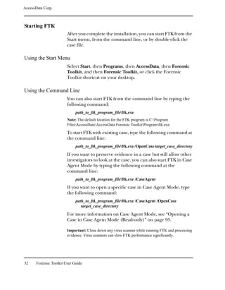 AccessData Corp.



Starting FTK
                         After you complete the installation, you can start FTK from the
                         Start menu, from the command line, or by double-click the
                         case file.

Using the Start Menu
                         Select Start, then Programs, then AccessData, then Forensic
                         Toolkit, and then Forensic Toolkit, or click the Forensic
                         Toolkit shortcut on your desktop.

Using the Command Line
                         You can also start FTK from the command line by typing the
                         following command:
                              path_to_ftk_program_fileftk.exe
                         Note: The default location for the FTK program is C:Program
                         FilesAccessDataAccessData Forensic ToolkitProgramftk.exe.
                         To start FTK with existing case, type the following command at
                         the command line:
                              path_to_ftk_program_fileftk.exe /OpenCase target_case_directory
                         If you want to preserve evidence in a case but still allow other
                         investigators to look at the case, you can also start FTK in Case
                         Agent Mode by typing the following command at the
                         command line:
                              path_to_ftk_program_fileftk.exe /CaseAgent
                         If you want to open a specific case in Case Agent Mode, type
                         the following command:
                              path_to_ftk_program_fileftk.exe /CaseAgent /OpenCase
                                 target_case_directory
                         For more information on Case Agent Mode, see “Opening a
                         Case in Case Agent Mode (Read-only)” on page 95.

                         Important: Close down any virus scanner while running FTK and processing
                         evidence. Virus scanners can slow FTK performance significantly.




32     Forensic Toolkit User Guide
 