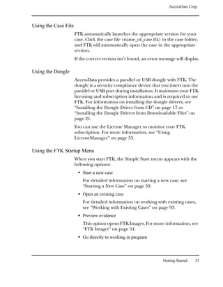 AccessData Corp.



Using the Case File
                      FTK automatically launches the appropriate version for your
                      case. Click the case file (name_of_case.ftk) in the case folder,
                      and FTK will automatically open the case in the appropriate
                      version.
                      If the correct version isn’t found, an error message will display.

Using the Dongle
                      AccessData provides a parallel or USB dongle with FTK. The
                      dongle is a security compliance device that you insert into the
                      parallel or USB port during installation. It maintains your FTK
                      licensing and subscription information and is required to use
                      FTK. For information on installing the dongle drivers, see
                      “Installing the Dongle Driver from CD” on page 17 or
                      “Installing the Dongle Drivers from Downloadable Files” on
                      page 21.
                      You can use the License Manager to monitor your FTK
                      subscription. For more information, see “Using
                      LicenseManager” on page 55.

Using the FTK Startup Menu
                      When you start FTK, the Simple Start menu appears with the
                      following options:
                          Start a new case
                          For detailed information on starting a new case, see
                          “Starting a New Case” on page 59.
                          Open an existing case
                          For detailed information on working with existing cases,
                          see “Working with Existing Cases” on page 93.
                          Preview evidence
                          This option opens FTK Imager. For more information, see
                          “FTK Imager” on page 54.
                          Go directly to working in program



                                                                    Getting Started   33
 