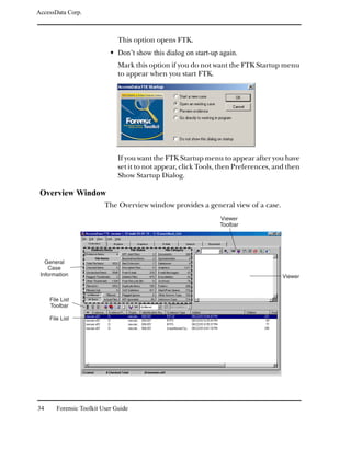 AccessData Corp.



                               This option opens FTK.
                               Don’t show this dialog on start-up again.
                               Mark this option if you do not want the FTK Startup menu
                               to appear when you start FTK.




                               If you want the FTK Startup menu to appear after you have
                               set it to not appear, click Tools, then Preferences, and then
                               Show Startup Dialog.

 Overview Window
                          The Overview window provides a general view of a case.
                                                                  Viewer
                                                                  Toolbar




   General
    Case
 Information                                                                          Viewer



     File List
     Toolbar

     File List




34      Forensic Toolkit User Guide
 