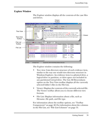 AccessData Corp.



Explore Window
                 The Explore window displays all the contents of the case files
                 and drives.
                                          Viewer
                                          Toolbar




 Tree View

                                                                                 Viewer
 Tree View
  Toolbar

 File List
 Toolbar

 File List




                 The Explore window contains the following:
                     Tree view: Lists directory structure of each evidence item,
                     similar to the way one would view directory structure in
                     Windows Explorer. An evidence item is a physical drive, a
                     logical drive or partition, or drive space not included in
                     any partitioned virtual drive. The List All Descendants
                     option on the Tree View toolbar displays all the currently
                     selected folder’s files in the File List.
                     Viewer: Displays the contents of the currently selected file.
                     The Viewer toolbar allows you to choose different view
                     formats.
                     File List: Displays information about a file, such as
                     filename, file path, and file type.
                 For information about the toolbar options, see “Toolbar
                 Components” on page 48. For information about the columns
                 in the File List, see “File List Columns” on page 51.


                                                               Getting Started       39
 