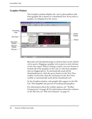 AccessData Corp.



Graphics Window
                          The Graphics window displays the case in photo-album style.
                          Each graphic file is shown in a thumbnail view. If you select a
                          graphic, it is displayed in the viewer.




     Thumbnail
       View
                                                                                  Viewer
                                                                                  Toolbar
  Tree View
                                                                                   Viewer
 Tree View
  Toolbar
  File List
  Toolbar
  File List




                          Beneath each thumbnail image is a button that can be clicked
                          red or green. Flagging a graphic red or green is only relevant
                          to the case report. When creating a report, you can choose to
                          include all of the graphics in the case or only those graphics
                          that are flagged green. To automatically mark all the
                          thumbnails green, click the green button in the Tree View
                          toolbar. Conversely, click the red button in the Tree View
                          toolbar to automatically mark all the thumbnails red.
                          In the Graphics window, only graphic files appear in the File
                          List. This simplifies the process of working with graphics.
                          For information about the toolbar options, see “Toolbar
                          Components” on page 48. For information about the columns
                          in the File List, see “File List Columns” on page 51.




40      Forensic Toolkit User Guide
 